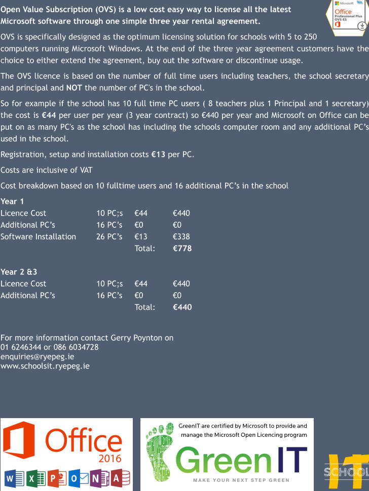 Open Value Subscription (OVS) is a low cost easy way to license all the latest  Microsoft software through one simple three year rental agreement.   OVS is specifically designed as the optimum licensing solution for schools with 5 to 250  computers running Microsoft Windows. At the end of the three year agreement customers have the choice to either extend the agreement, buy out the software or discontinue usage.  The OVS licence is based on the number of full time users including teachers, the school secretary and principal and NOT the number of PC's in the school.   So for example if the school has 10 full time PC users ( 8 teachers plus 1 Principal and 1 secretary) the cost is €44 per user per year (3 year contract) so €440 per year and Microsoft on Office can be put on as many PC's as the school has including the schools computer room and any additional PC’s used in the school.   Registration, setup and installation costs €13 per PC.  Costs are inclusive of VAT  Cost breakdown based on 10 fulltime users and 16 additional PC’s in the school  Year 1 Licence Cost			10 PC;s	€44		€440 Additional PC’s			16 PC’s	€0		€0 Software Installation		26 PC’s	€13		€338 							Total:	€778  Year 2 &3 Licence Cost			10 PC;s	€44		€440 Additional PC’s			16 PC’s	€0		€0 							Total:	€440   For more information contact Gerry Poynton on  01 6246344 or 086 6034728 enquiries@ryepeg.ie www.schoolsit.ryepeg.ie GreenIT are certified by Microsoft to provide and manage the Microsoft Open Licencing program