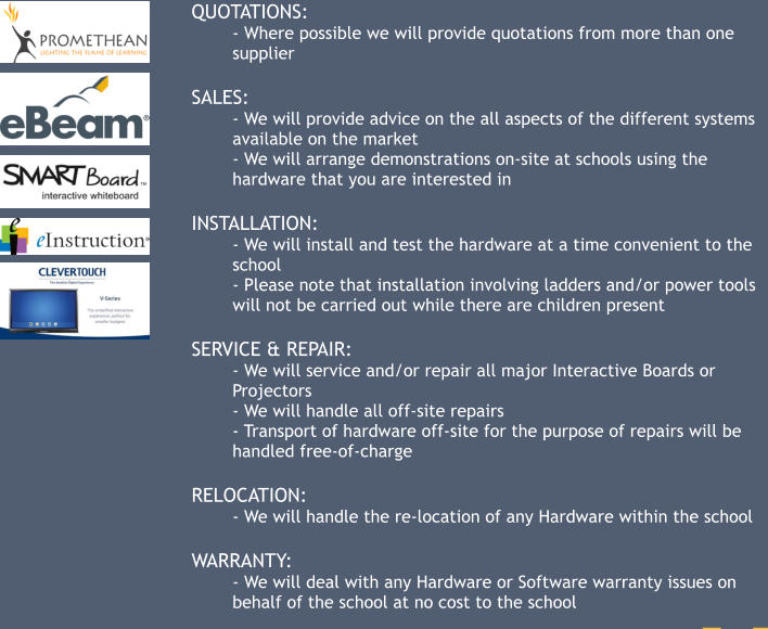 QUOTATIONS: - Where possible we will provide quotations from more than one supplier  SALES: - We will provide advice on the all aspects of the different systems available on the market - We will arrange demonstrations on-site at schools using the hardware that you are interested in  INSTALLATION: - We will install and test the hardware at a time convenient to the school - Please note that installation involving ladders and/or power tools will not be carried out while there are children present  SERVICE & REPAIR: - We will service and/or repair all major Interactive Boards or Projectors - We will handle all off-site repairs - Transport of hardware off-site for the purpose of repairs will be handled free-of-charge  RELOCATION: - We will handle the re-location of any Hardware within the school  WARRANTY: - We will deal with any Hardware or Software warranty issues on behalf of the school at no cost to the school