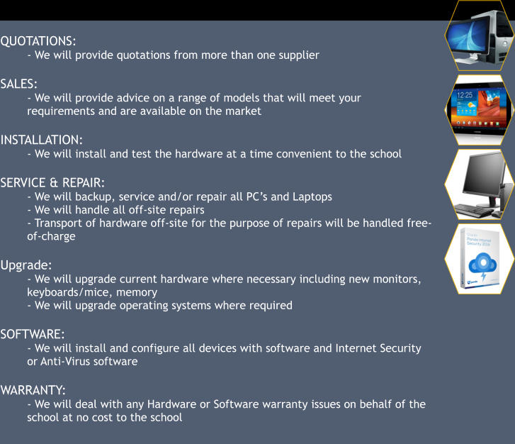 QUOTATIONS: - We will provide quotations from more than one supplier  SALES: - We will provide advice on a range of models that will meet your requirements and are available on the market  INSTALLATION: - We will install and test the hardware at a time convenient to the school  SERVICE & REPAIR: - We will backup, service and/or repair all PC’s and Laptops - We will handle all off-site repairs - Transport of hardware off-site for the purpose of repairs will be handled free-of-charge  Upgrade: - We will upgrade current hardware where necessary including new monitors, keyboards/mice, memory - We will upgrade operating systems where required  SOFTWARE: - We will install and configure all devices with software and Internet Security or Anti-Virus software   WARRANTY: - We will deal with any Hardware or Software warranty issues on behalf of the school at no cost to the school