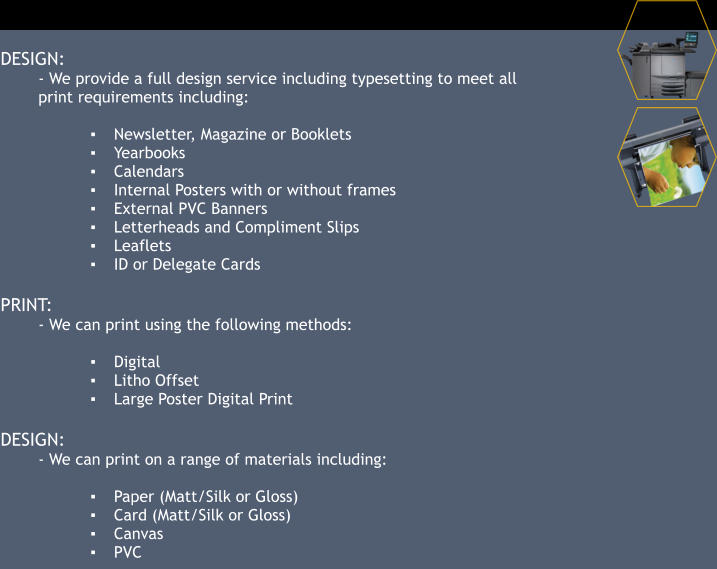 DESIGN: - We provide a full design service including typesetting to meet all print requirements including:  ▪	Newsletter, Magazine or Booklets ▪	Yearbooks ▪	Calendars ▪	Internal Posters with or without frames ▪	External PVC Banners ▪	Letterheads and Compliment Slips ▪	Leaflets ▪	ID or Delegate Cards  PRINT: - We can print using the following methods:  ▪	Digital ▪	Litho Offset ▪	Large Poster Digital Print  DESIGN: - We can print on a range of materials including:  ▪	Paper (Matt/Silk or Gloss) ▪	Card (Matt/Silk or Gloss) ▪	Canvas ▪	PVC