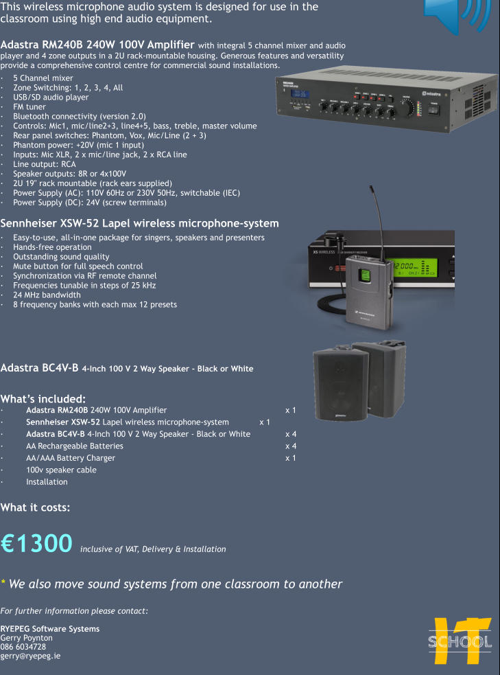 This wireless microphone audio system is designed for use in the classroom using high end audio equipment.  Adastra RM240B 240W 100V Amplifier with integral 5 channel mixer and audio player and 4 zone outputs in a 2U rack-mountable housing. Generous features and versatility provide a comprehensive control centre for commercial sound installations.  ·	5 Channel mixer ·	Zone Switching: 1, 2, 3, 4, All ·	USB/SD audio player ·	FM tuner ·	Bluetooth connectivity (version 2.0) ·	Controls: Mic1, mic/line2+3, line4+5, bass, treble, master volume ·	Rear panel switches: Phantom, Vox, Mic/Line (2 + 3) ·	Phantom power: +20V (mic 1 input) ·	Inputs: Mic XLR, 2 x mic/line jack, 2 x RCA line ·	Line output: RCA ·	Speaker outputs: 8R or 4x100V ·	2U 19" rack mountable (rack ears supplied) ·	Power Supply (AC): 110V 60Hz or 230V 50Hz, switchable (IEC) ·	Power Supply (DC): 24V (screw terminals)  Sennheiser XSW-52 Lapel wireless microphone-system   ·	Easy-to-use, all-in-one package for singers, speakers and presenters ·	Hands-free operation ·	Outstanding sound quality ·	Mute button for full speech control ·	Synchronization via RF remote channel ·	Frequencies tunable in steps of 25 kHz ·	24 MHz bandwidth ·	8 frequency banks with each max 12 presets      Adastra BC4V-B 4-Inch 100 V 2 Way Speaker - Black or White   What’s included: ·	Adastra RM240B 240W 100V Amplifier 					x 1 ·	Sennheiser XSW-52 Lapel wireless microphone-system 		x 1 ·	Adastra BC4V-B 4-Inch 100 V 2 Way Speaker - Black or White		x 4 ·	AA Rechargeable Batteries							x 4 ·	AA/AAA Battery Charger							x 1 ·	100v speaker cable ·	Installation  What it costs:  €1300 inclusive of VAT, Delivery & Installation  * We also move sound systems from one classroom to another  For further information please contact:  RYEPEG Software Systems Gerry Poynton 086 6034728 gerry@ryepeg.ie