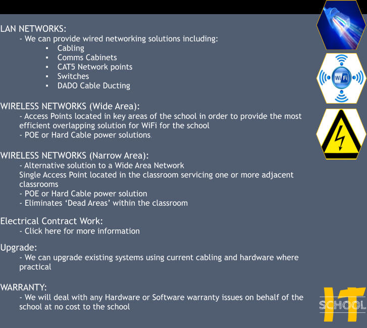 LAN NETWORKS: - We can provide wired networking solutions including: ▪	Cabling ▪	Comms Cabinets ▪	CAT5 Network points ▪	Switches ▪	DADO Cable Ducting  WIRELESS NETWORKS (Wide Area): - Access Points located in key areas of the school in order to provide the most efficient overlapping solution for WiFi for the school - POE or Hard Cable power solutions.  WIRELESS NETWORKS (Narrow Area): - Alternative solution to a Wide Area Network Single Access Point located in the classroom servicing one or more adjacent classrooms - POE or Hard Cable power solution - Eliminates ‘Dead Areas’ within the classroom  Electrical Contract Work: - Click here for more information  Upgrade: - We can upgrade existing systems using current cabling and hardware where practical  WARRANTY: - We will deal with any Hardware or Software warranty issues on behalf of the school at no cost to the school